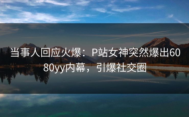 当事人回应火爆：P站女神突然爆出6080yy内幕，引爆社交圈