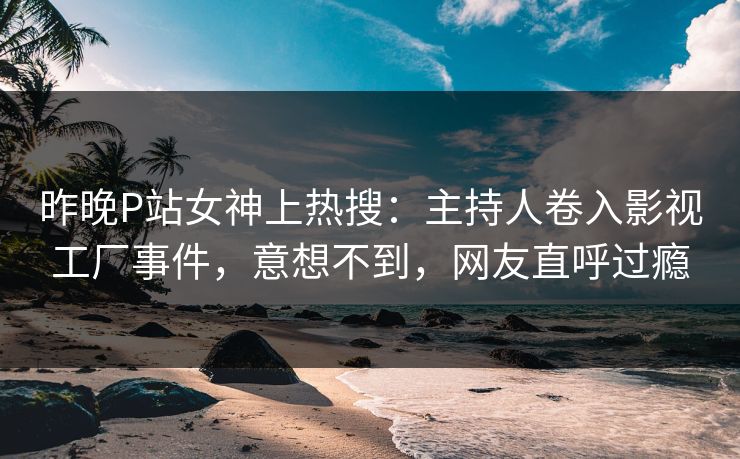 昨晚P站女神上热搜：主持人卷入影视工厂事件，意想不到，网友直呼过瘾