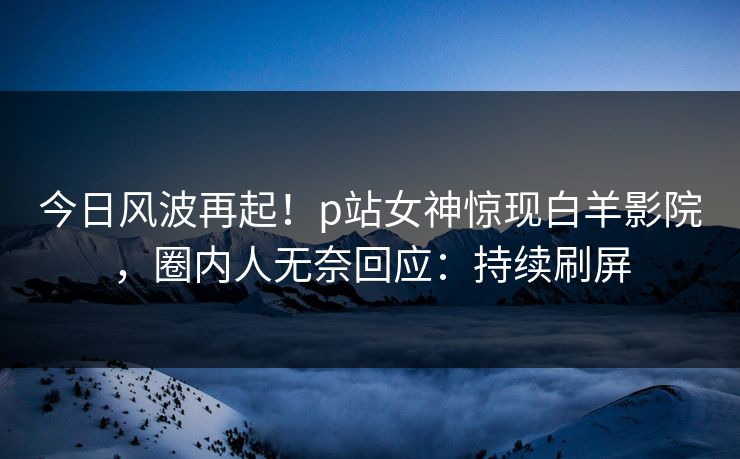 今日风波再起！p站女神惊现白羊影院，圈内人无奈回应：持续刷屏