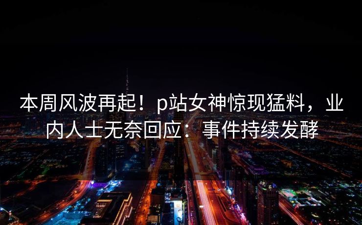 本周风波再起！p站女神惊现猛料，业内人士无奈回应：事件持续发酵
