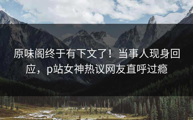 原味阁终于有下文了！当事人现身回应，p站女神热议网友直呼过瘾