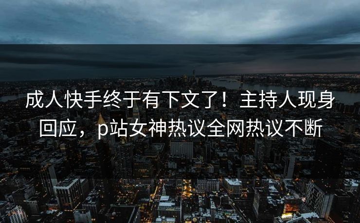 成人快手终于有下文了！主持人现身回应，p站女神热议全网热议不断