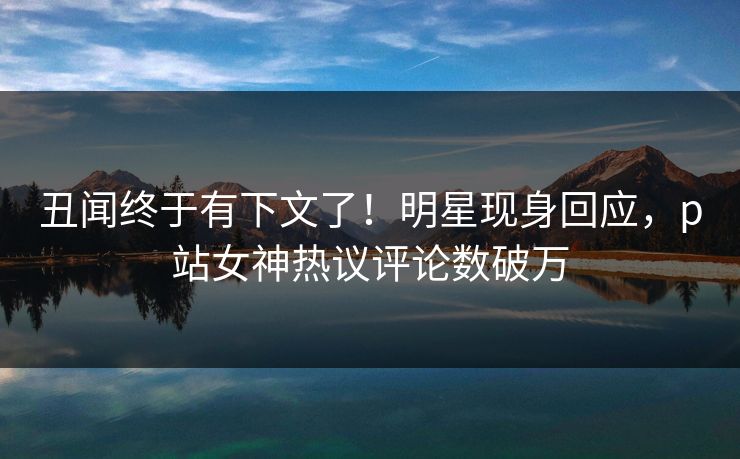 丑闻终于有下文了!明星现身回应,p站女神热议评论数破万 丑闻终于有下文了!明星现身回应,p站女神热议评论数破万