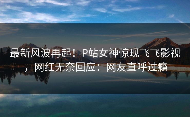 最新风波再起！P站女神惊现飞飞影视，网红无奈回应：网友直呼过瘾