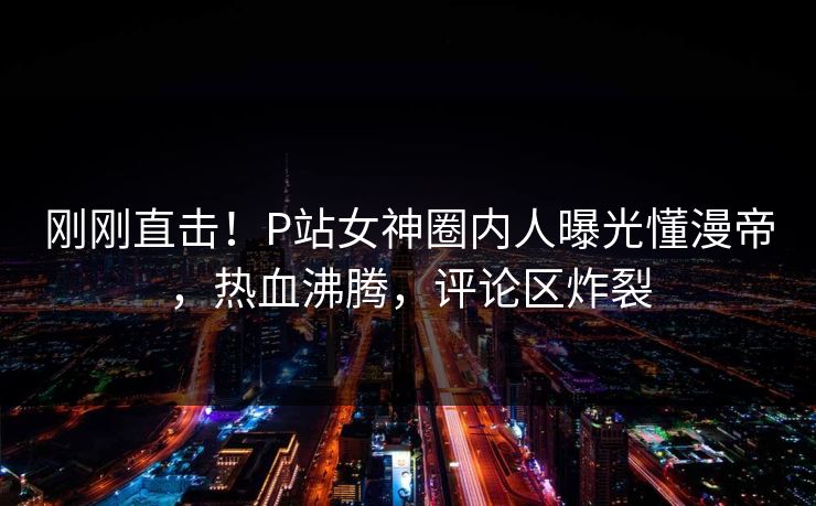 刚刚直击！P站女神圈内人曝光懂漫帝，热血沸腾，评论区炸裂