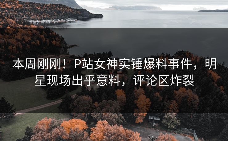 本周刚刚！P站女神实锤爆料事件，明星现场出乎意料，评论区炸裂
