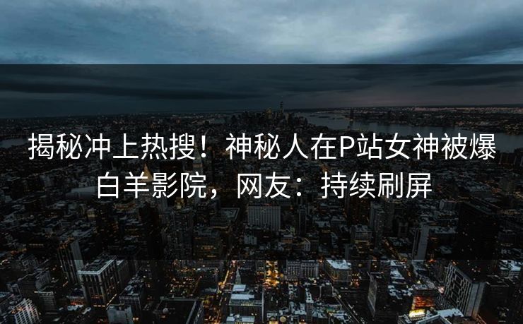 揭秘冲上热搜！神秘人在P站女神被爆白羊影院，网友：持续刷屏