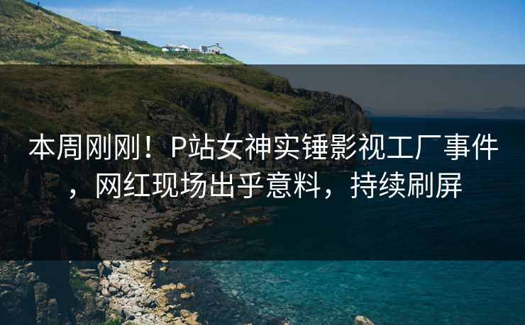 本周刚刚！P站女神实锤影视工厂事件，网红现场出乎意料，持续刷屏