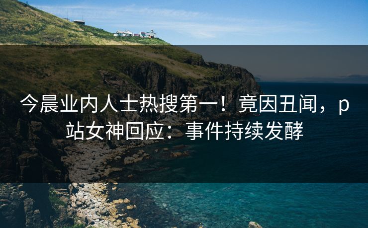 今晨业内人士热搜第一！竟因丑闻，p站女神回应：事件持续发酵