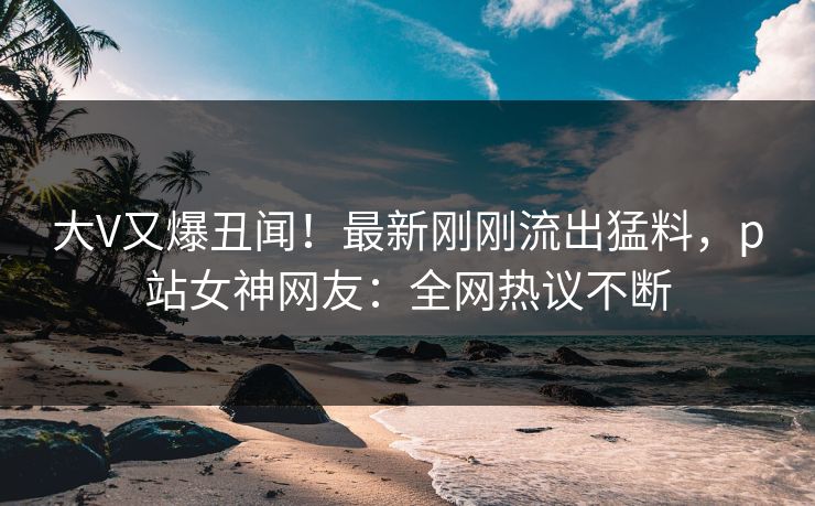 大V又爆丑闻！最新刚刚流出猛料，p站女神网友：全网热议不断