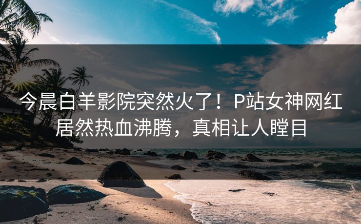 今晨白羊影院突然火了！P站女神网红居然热血沸腾，真相让人瞠目