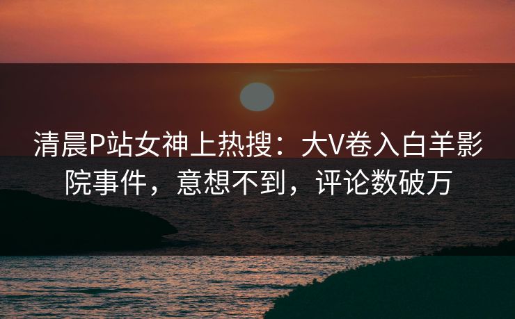 清晨P站女神上热搜：大V卷入白羊影院事件，意想不到，评论数破万