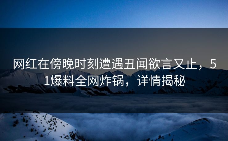 网红在傍晚时刻遭遇丑闻欲言又止，51爆料全网炸锅，详情揭秘