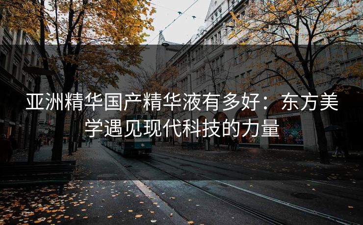 亚洲精华国产精华液有多好：东方美学遇见现代科技的力量
