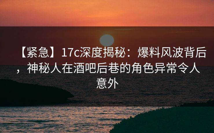 【紧急】17c深度揭秘：爆料风波背后，神秘人在酒吧后巷的角色异常令人意外