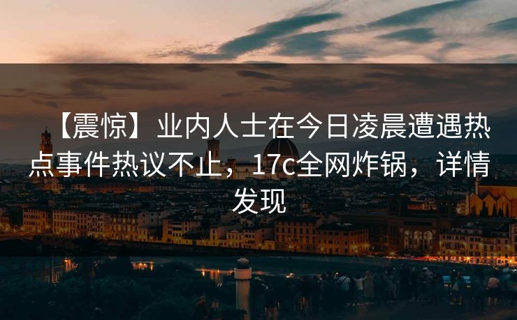 【震惊】业内人士在今日凌晨遭遇热点事件热议不止，17c全网炸锅，详情发现