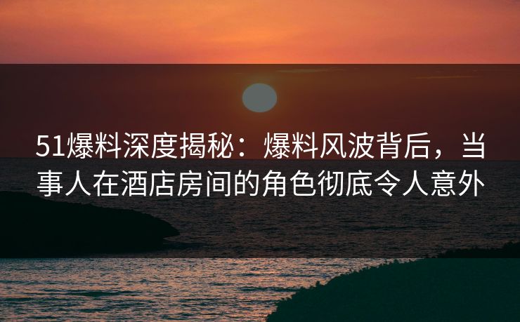 51爆料深度揭秘：爆料风波背后，当事人在酒店房间的角色彻底令人意外