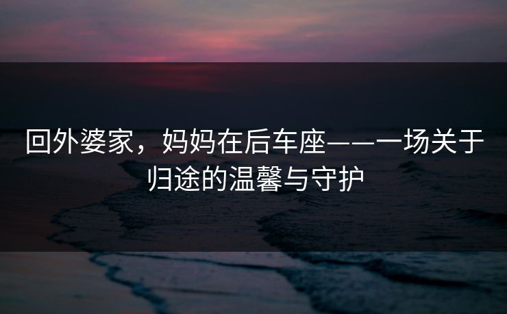 回外婆家，妈妈在后车座——一场关于归途的温馨与守护