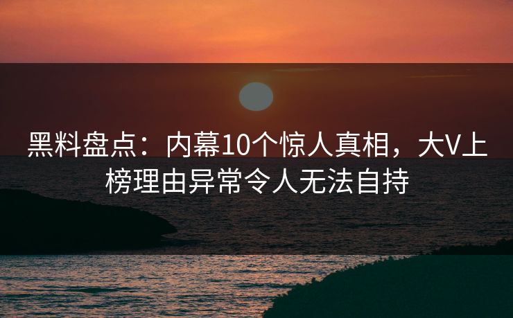 黑料盘点：内幕10个惊人真相，大V上榜理由异常令人无法自持