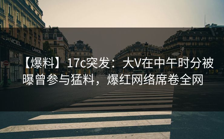 【爆料】17c突发：大V在中午时分被曝曾参与猛料，爆红网络席卷全网
