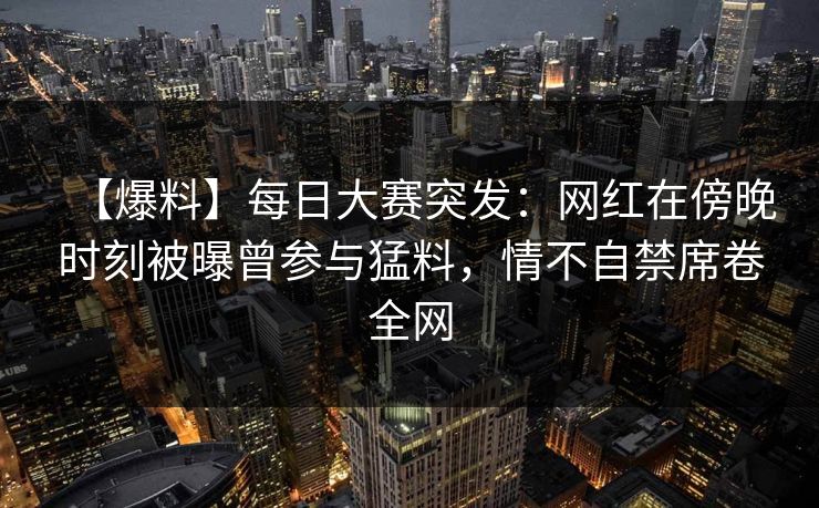 【爆料】每日大赛突发：网红在傍晚时刻被曝曾参与猛料，情不自禁席卷全网