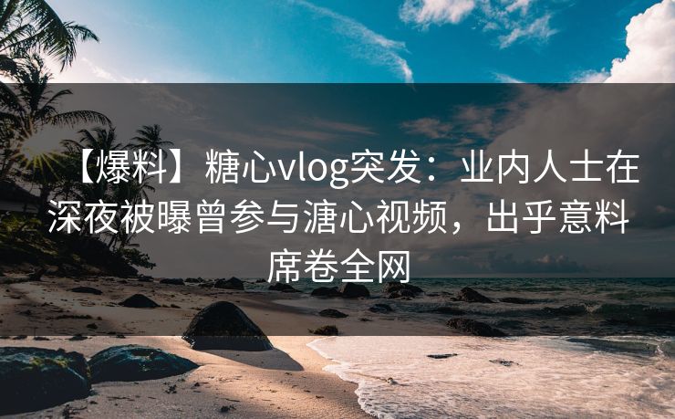 【爆料】糖心vlog突发：业内人士在深夜被曝曾参与溏心视频，出乎意料席卷全网
