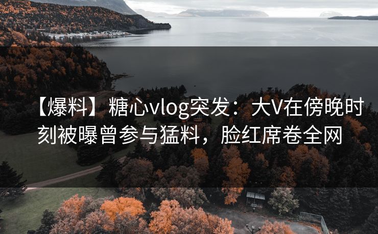 【爆料】糖心vlog突发：大V在傍晚时刻被曝曾参与猛料，脸红席卷全网