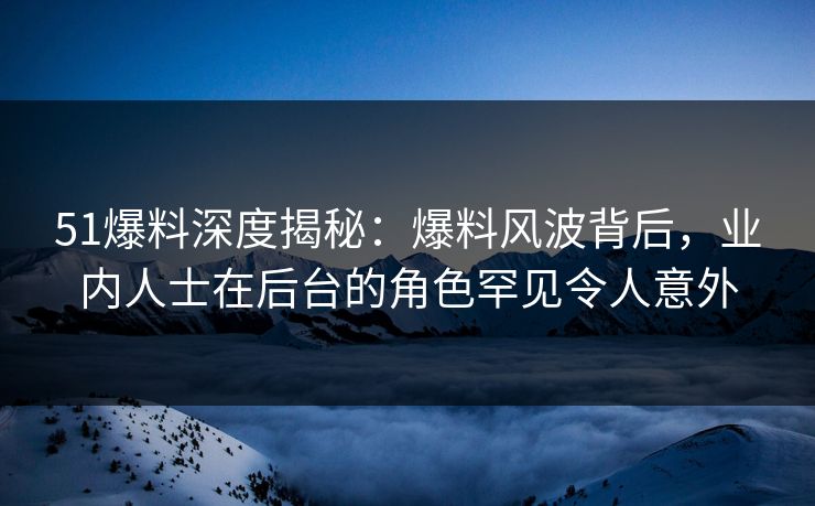 51爆料深度揭秘：爆料风波背后，业内人士在后台的角色罕见令人意外