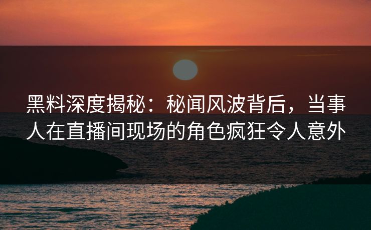黑料深度揭秘：秘闻风波背后，当事人在直播间现场的角色疯狂令人意外