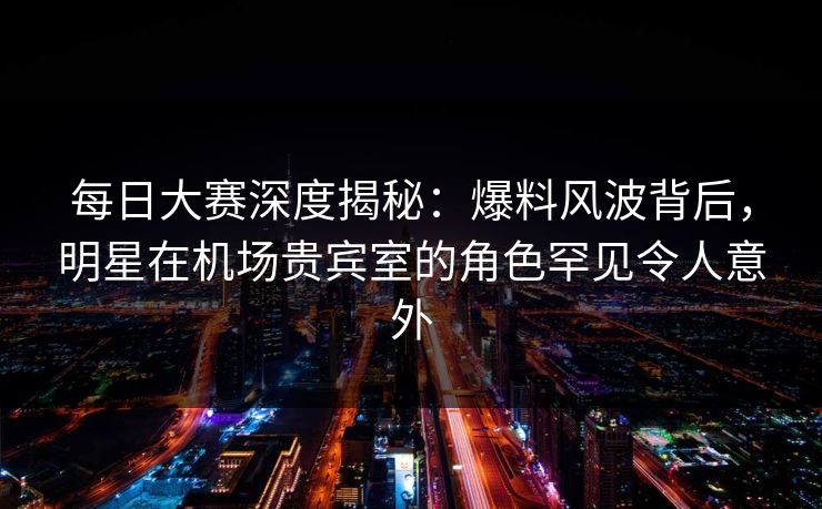 每日大赛深度揭秘：爆料风波背后，明星在机场贵宾室的角色罕见令人意外