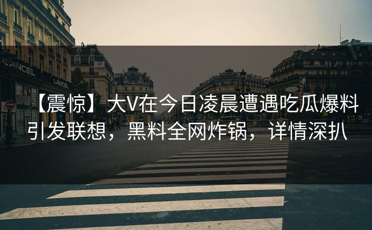 【震惊】大V在今日凌晨遭遇吃瓜爆料引发联想，黑料全网炸锅，详情深扒