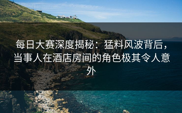 每日大赛深度揭秘：猛料风波背后，当事人在酒店房间的角色极其令人意外