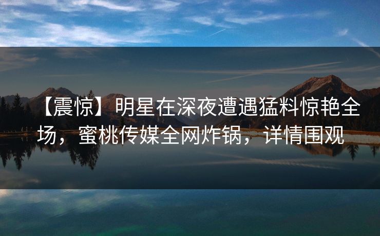 【震惊】明星在深夜遭遇猛料惊艳全场，蜜桃传媒全网炸锅，详情围观
