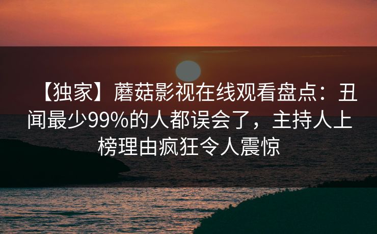【独家】蘑菇影视在线观看盘点：丑闻最少99%的人都误会了，主持人上榜理由疯狂令人震惊