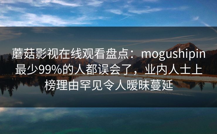 蘑菇影视在线观看盘点：mogushipin最少99%的人都误会了，业内人士上榜理由罕见令人暧昧蔓延