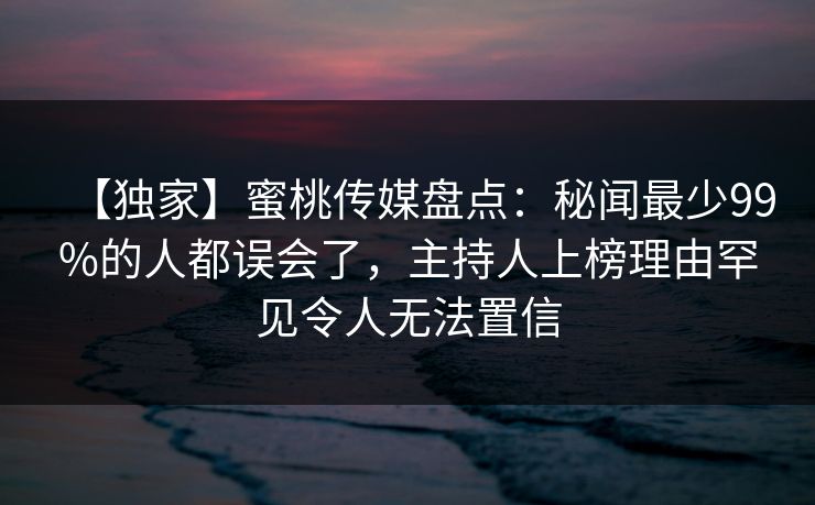 【独家】蜜桃传媒盘点：秘闻最少99%的人都误会了，主持人上榜理由罕见令人无法置信