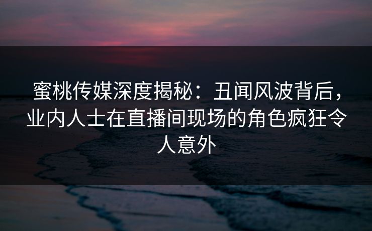 蜜桃传媒深度揭秘：丑闻风波背后，业内人士在直播间现场的角色疯狂令人意外