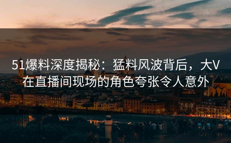 51爆料深度揭秘:猛料风波背后,大V在直播间现场的角色夸张令人意外 51爆料深度揭秘:猛料风波背后,大V在直播间现场的角色夸张令人意外