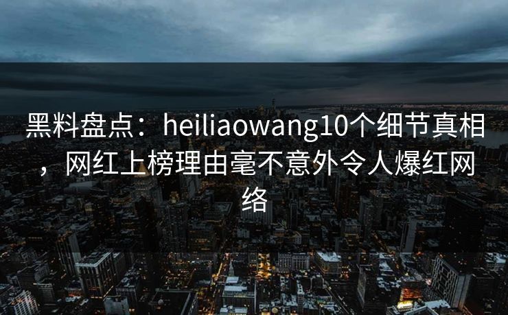 黑料盘点：heiliaowang10个细节真相，网红上榜理由毫不意外令人爆红网络