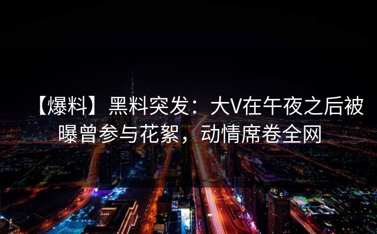 【爆料】黑料突发：大V在午夜之后被曝曾参与花絮，动情席卷全网