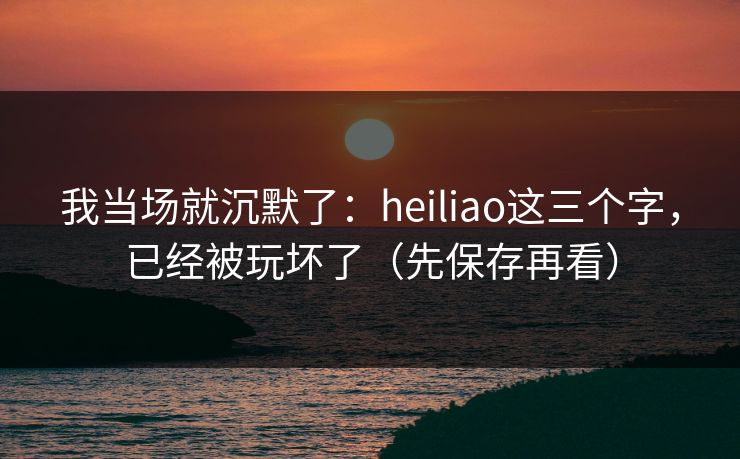 我当场就沉默了：heiliao这三个字，已经被玩坏了（先保存再看）