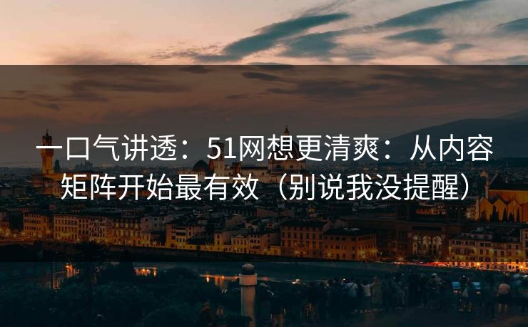 一口气讲透:51网想更清爽:从内容矩阵开始最有效(别说我没提醒) 一口气讲透:51网想更清爽:从内容矩阵开始最有效(别说我没提醒)