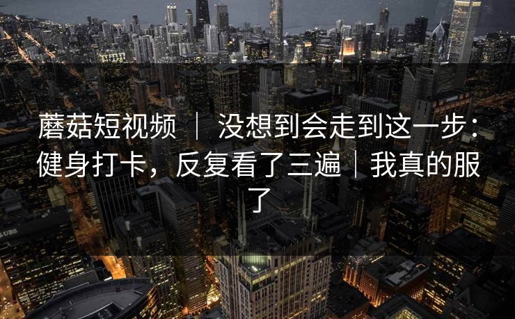 蘑菇短视频 ｜ 没想到会走到这一步：健身打卡，反复看了三遍｜我真的服了