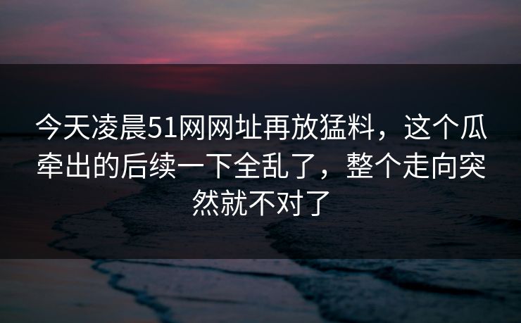 今天凌晨51网网址再放猛料，这个瓜牵出的后续一下全乱了，整个走向突然就不对了
